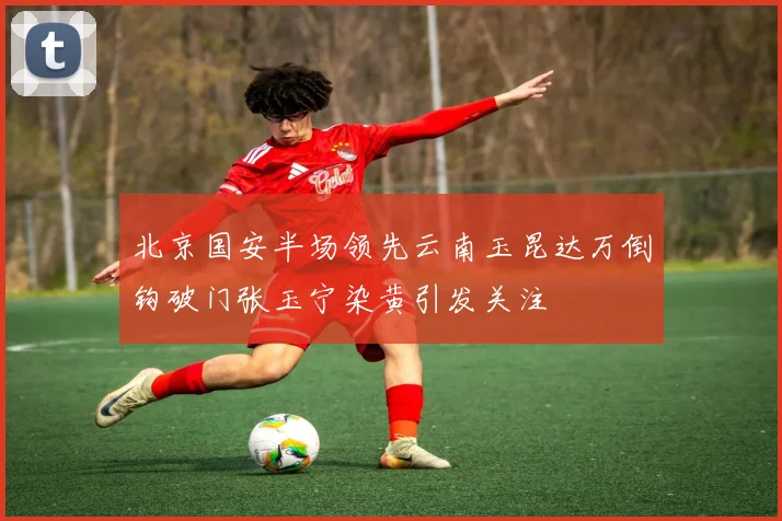 北京国安半场领先云南玉昆达万倒钩破门张玉宁染黄引发关注